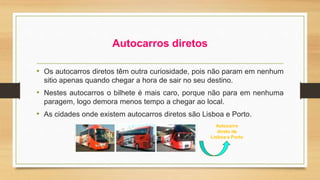 Autocarros diretos 
• Os autocarros diretos têm outra curiosidade, pois não param em nenhum 
sitio apenas quando chegar a hora de sair no seu destino. 
• Nestes autocarros o bilhete é mais caro, porque não para em nenhuma 
paragem, logo demora menos tempo a chegar ao local. 
• As cidades onde existem autocarros diretos são Lisboa e Porto. 
Autocarro 
direto de 
Lisboa e Porto 
 