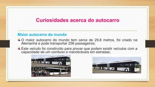 Curiosidades acerca do autocarro 
Maior autocarro do mundo 
O maior autocarro do mundo tem cerca de 29,8 metros, foi criado na 
Alemanha e pode transportar 256 passageiros; 
Este veículo foi construído para provar que podem existir veículos com a 
capacidade de um comboio e manobráveis em estradas; 
 