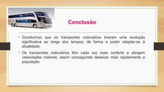 Conclusão 
• Concluímos que os transportes rodoviários tiveram uma evolução 
significativa ao longo dos tempos, de forma a poder adaptar-se á 
atualidade. 
• Os transportes rodoviários têm cada vez mais conforto e atingem 
velocidades maiores, assim conseguindo deslocar mais rapidamente a 
população. 
 