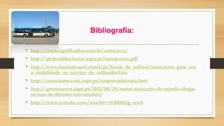 Bibliografia: 
• http://www.significados.com.br/autocarro/ 
• http://pedrotildes.home.sapo.pt/transportes.pdf 
• http://www.busandcoach.travel/pt/faceis_de_utilizar/autocarros_para_um 
a_mobilidade_ao_servico_do_utilizador.htm 
• http://autocarros.com.sapo.pt/empresashistoria.htm 
• http://greensavers.sapo.pt/2012/08/29/maior-autocarro-do-mundo-chega-as- 
ruas-de-dresden-em-outubro/ 
• http://www.youtube.com/watch?v=lvDOA2g_ww4 
 