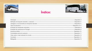 Índice: 
Introdução ---------------------------------------------------------------------------------------------------------------------------------------------------------Diapositivo 3 
Definição de transporte rodoviário: o autocarro ---------------------------------------------------------------------------------------------------------Diapositivo 4 
Vantagens e inconvenientes do transporte rodoviário -------------------------------------------------------------------------------------------------Diapositivo 5 
Tipos de autocarros ----------------------------------------------------------------------------------------------------------------------------------------Diapositivo 6 e 7 
Evolução dos transportes rodoviários ----------------------------------------------------------------------------------------------------------------------Diapositivo 8 
Evolução dos autocarros em Portugal ---------------------------------------------------------------------------------------------------------------------Diapositivo 9 
Autocarros diretos -------------------------------------------------------------------------------------------------------------------------------------------- Diapositivo 10 
Curiosidades acerca do autocarro ------------------------------------------------------------------------------------------------------------------------ Diapositivo 11 
Vídeo sobre o maior autocarro do mundo -------------------------------------------------------------------------------------------------------------- Diapositivo 12 
Conclusão ------------------------------------------------------------------------------------------------------------------------------------------------------ Diapositivo 13 
Bibliografia ------------------------------------------------------------------------------------------------------------------------------------------------------ Diapositivo 14 
 