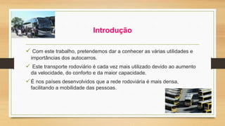 Introdução 
 Com este trabalho, pretendemos dar a conhecer as várias utilidades e 
importâncias dos autocarros. 
 Este transporte rodoviário é cada vez mais utilizado devido ao aumento 
da velocidade, do conforto e da maior capacidade. 
É nos países desenvolvidos que a rede rodoviária é mais densa, 
facilitando a mobilidade das pessoas. 
 