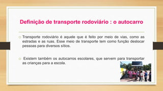 Definição de transporte rodoviário : o autocarro 
o Transporte rodoviário é aquele que é feito por meio de vias, como as 
estradas e as ruas. Esse meio de transporte tem como função deslocar 
pessoas para diversos sítios. 
o Existem também os autocarros escolares, que servem para transportar 
as crianças para a escola. 
 