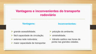 Vantagens e inconvenientes do transporte 
rodoviário 
Vantagens: 
 grande acessibilidade; 
 fácil capacidade de circulação; 
 extensa rede rodoviária; 
 maior capacidade de transportar. 
Inconvenientes: 
 poluição do ambiente; 
 sinistralidade; 
 trânsito caótico nas horas de 
ponta nas grandes cidades. 
 