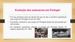 Evolução dos autocarros em Portugal 
• Foi nos primeiros anos do século XX que se deu a primeira experiência 
que surge em Portugal no ano de 1902. 
• O primeiro “autocarro” que surgiu em Portugal nesse ano era puxado por 
oito cavalos. 
• Os primeiros autocarros urbanos a circular em Portugal tinham 16 
lugares adquiridos em 1904. 
 