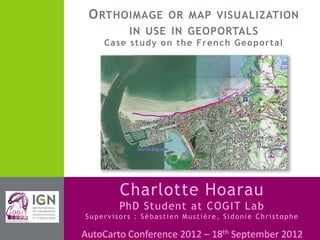 AutoCarto Conference 2012 – 18th September 2012
Charlotte Hoarau
PhD Student at COGIT Lab
Supervisors : Sébastien Mustière, Sidonie Christophe
ORTHOIMAGE OR MAP VISUALIZATION
IN USE IN GEOPORTALS
Case study on the French Geoportal
 
