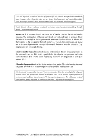 7


“It is also important to make the best use of different ages and combine the right teams and let them
learn from each other. Generally, older workers have a lot of experience and practical knowledge
while the younger ones have more theoretical knowledge and are faster”(modules supplier)


“In the future it will be a challenge to make the work place attractive and attract and keep the right
people.” (contract manufacturer)


Resources: It is obvious that oil resources are of special concern for the automotive
industry. The anticipation of future scarcity of conventional fuels is a major driver
for several technological developments that were described in section 4. Above this
there seems to be no specific lack of resources. Though the companies are trying
not to become dependent on one special material. Prices of material resources (e.g.
magnesium) are observed closely.

Environmental legislation clearly is one of the major drivers of developments in
the automotive sector. This holds especially for the take-back regulations and emis-
sions standards. But several other regulatory measures are important as well (see
section 6.1.1)

Globalised production is a fact in the automotive sector. Nevertheless the demand
for global production is still driving new developments (see section 4.2).

“Environmental awareness has increased but is now no major driver for technological development
because it does not influence the decision to purchase cars. This is because slight differences in
environmental friendliness are not perceived by the majority of customers. The willingness to spend
extra money is mainly dependent on useful extra functions.” (electronic system supplier)




FutMan Project: Case Sector Report Automotive Industry/Personal Cars
 