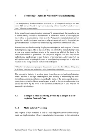 8


4             Technology Trends in Automotive Manufacturing


“The main problem of the whole automotive sector is the lack of willingness or ability for real inno-
vation. R&D is invested mainly in improvement of existing solutions instead of radically new con-
cepts.” (electronic systems supplier)


In the strand report „transformation processes“ it was concluded that manufacturing
is almost entirely reactive to developments in other areas instead of developing on
its own line to a considerable extent as well. Particularly, manufacturing is driven
by product trends on the one hand, especially new materials, and by demands from
globalised markets like flexibility and increasing competition on the other hand.

Both drivers are simultaneously shaping the development and adoption of manu-
facturing technologies. This is especially true for automotive manufacturing where
several new product trends are arising at the moment and which is far ahead in the
internationalisation of production. For analytical purposes we will first discuss
technological trends driven by new features of personal cars. Afterwards (4.2) we
will outline which technological trends in manufacturing are expected to arise as a
reaction on the rising demands on flexibility and speed.

“80% of new developments originate from the automotive sector, thus this will be the driving force
in the future” (materials and mechatronics expert from applied research unit)


The automotive industry is a prime sector in driving new technological develop-
ments. Because of its high R&D expenses, this industry is determining the direc-
tions of research in several areas. Accordingly, many of the technological develop-
ments that were outlined in the strand reports as well as discrete transformation pro-
cesses are driven by the needs of the automotive industry or at least relevant for
automotive applications.




4.1           Changes in Manufacturing Driven by Changes in Con-
              cepts for Personal Cars



4.1.1         Multi-material Processing

The adoption of new materials in cars is a very important driver for the develop-
ment and implementation of new manufacturing technologies in the automotive




FutMan Project: Case Sector Report Automotive Industry/Personal Cars
 