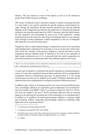 9


industry. This was stated by several of the experts as well as in the automotive
group of the FutMan Scenario workshops.

The variety of materials used in automotive design is steadily increasing and there
is a clear trend to use specific materials for specific purposes (multi-material de-
sign). Though the quantitative division between advanced and classical materials
depends on the background described for the trajectories of materials development
outlined in the materials strand report by CMI2, it becomes clear that hybrid materi-
als and composites will increasingly be used in any of the trajectories. Another
trend mentioned in the interviews and in the environmental reports of car manufac-
turers (though of minor importance in R&D expenditure) is the use of biodegrad-
able materials to be used for interior parts.

Though the trend to multi-material design or material-mix seems to be universally
acknowledged and is expected to be increasing, it is by no means clear which mate-
rials will be the “winners” of this process. Instead it is obvious that there is severe
competition between different kinds of materials to be used in cars especially in
light weight construction (see 4.1.2). Associated with the current competition are
powerful associations of material providers from different regions of the world.

“By the way, the steel industry and its aluminium counterparts are not co-operating but fight each
other.” (manufacturer of aluminium parts of the car)


As each type of material is connected with specific demands on manufacturing pro-
cesses, it is clear that competition between future materials will be accompanied by
competition between manufacturing processes. In general there is a very strong
need for processes that can be adapted to the needs of different materials and for
machines that can be programmed or configured to perform different processes.

In addition, there will be an increasing need for new ways of joining different mate-
rials. Accordingly, adhesives are expected to gain in importance in car manufactur-
ing. For example, in the BMW 7 there is an increase of glue line from 8 to 150 me-
ters from one model to the next.3 Newly developed adhesives that are resistant
against oil are allowing the increasing use of this technology in car manufacturing.4
In addition to its suitability for multi-material design, adhesion is reducing weight
and increasing stiffness. Especially photo-bondings (adhesives hardening under
light) seem to be of growing interest.5

2 cf. strand report materials prepared by CMI
3 cf. materials strand report by CMI and ( 2002d)
4 Nevertheless the contact with oil from other processes has to be very limited. Another problem is
  warming of adhesives through welding of neighbouring parts. (e.g. 2002c)
5 cf. ( 2002f)




FutMan Project: Case Sector Report Automotive Industry/Personal Cars
 