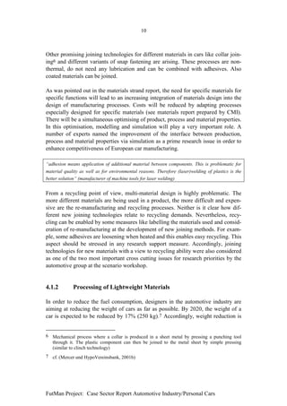 10



Other promising joining technologies for different materials in cars like collar join-
ing6 and different variants of snap fastening are arising. These processes are non-
thermal, do not need any lubrication and can be combined with adhesives. Also
coated materials can be joined.

As was pointed out in the materials strand report, the need for specific materials for
specific functions will lead to an increasing integration of materials design into the
design of manufacturing processes. Costs will be reduced by adapting processes
especially designed for specific materials (see materials report prepared by CMI).
There will be a simultaneous optimising of product, process and material properties.
In this optimisation, modelling and simulation will play a very important role. A
number of experts named the improvement of the interface between production,
process and material properties via simulation as a prime research issue in order to
enhance competitiveness of European car manufacturing.

“adhesion means application of additional material between components. This is problematic for
material quality as well as for environmental reasons. Therefore (laser)welding of plastics is the
better solution” (manufacturer of machine tools for laser welding)


From a recycling point of view, multi-material design is highly problematic. The
more different materials are being used in a product, the more difficult and expen-
sive are the re-manufacturing and recycling processes. Neither is it clear how dif-
ferent new joining technologies relate to recycling demands. Nevertheless, recy-
cling can be enabled by some measures like labelling the materials used and consid-
eration of re-manufacturing at the development of new joining methods. For exam-
ple, some adhesives are loosening when heated and this enables easy recycling. This
aspect should be stressed in any research support measure. Accordingly, joining
technologies for new materials with a view to recycling ability were also considered
as one of the two most important cross cutting issues for research priorities by the
automotive group at the scenario workshop.


4.1.2        Processing of Lightweight Materials

In order to reduce the fuel consumption, designers in the automotive industry are
aiming at reducing the weight of cars as far as possible. By 2020, the weight of a
car is expected to be reduced by 17% (250 kg).7 Accordingly, weight reduction is


6 Mechanical process where a collar is produced in a sheet metal by pressing a punching tool
  through it. The plastic component can then be joined to the metal sheet by simple pressing
  (similar to clinch technology)
7 cf. (Mercer und HypoVereinsbank, 2001b)




FutMan Project: Case Sector Report Automotive Industry/Personal Cars
 