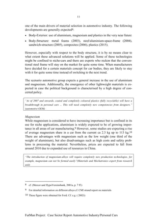 11


one of the main drivers of material selection in automotive industry. The following
developments are generally expected8:
•   Body-Exterior: use of aluminium, magnesium and plastics in the very near future
•   Body-Structure: metal foams (2003), steel/aluminium-space-frame (2004),
    sandwich-structure (2005), composites (2006), plastics (2015).

However, especially with respect to the body structure, it is by no means clear to
what extent these advanced solutions will be applied. Some of these technologies
might be confined to niche-cars and there are experts who reckon that the conven-
tional steel frame will stay on the market for quite some time. When manufacturers
have decided for a certain materials concept for car bodies, they are likely to stay
with it for quite some time instead of switching to the next trend.

The scenario automotive group expects a general increase in the use of aluminium
and magnesium. Additionally, the emergence of other lightweight materials is ex-
pected in case the political background is characterised by a high degree of con-
certed policy.

“As of 2007 and onwards, coated and completely coloured plastics (fully recyclable) will have a
breakthrough in personal cars ... This will need completely new competencies from designers.”
(automotive OEM)


Magnesium
While magnesium is considered to have increasing importance but is confined in its
use for niche applications, aluminium is widely expected to be of growing impor-
tance in all areas of car manufacturing.9 However, some studies are expecting a rise
of average magnesium share in a car from the current ca 2.3 kg up to 113 kg.10
There are advantages with magnesium such as the low weight (one third of the
weight of aluminium), but also disadvantages such as high costs and safety prob-
lems in processing the material. Nevertheless, prices are expected to fall from
around 2010 due to expanded use of resources in China.

“The introduction of magnesium-alloys will require completely new production technologies, for
example, magnesium can not be formed easily”(Materials and Mechatronics expert from research
unit)




8 cf. (Mercer und HypoVereinsbank, 2001a, p. 7 ff.)
9 For detailed information on different alloys cf. CMI strand report on materials
10 These figure were obtained for Ford. Cf. e.g. ( 2002i)




FutMan Project: Case Sector Report Automotive Industry/Personal Cars
 