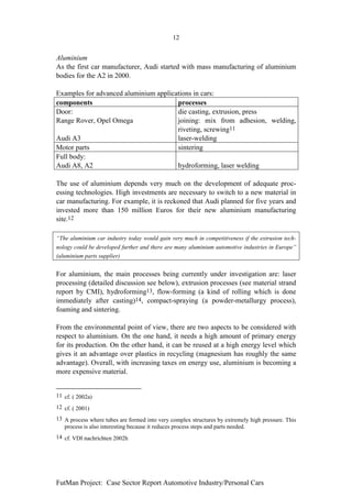 12


Aluminium
As the first car manufacturer, Audi started with mass manufacturing of aluminium
bodies for the A2 in 2000.

Examples for advanced aluminium applications in cars:
components                             processes
Door:                                  die casting, extrusion, press
Range Rover, Opel Omega                joining: mix from adhesion, welding,
                                       riveting, screwing11
Audi A3                                laser-welding
Motor parts                            sintering
Full body:
Audi A8, A2                            hydroforming, laser welding

The use of aluminium depends very much on the development of adequate proc-
essing technologies. High investments are necessary to switch to a new material in
car manufacturing. For example, it is reckoned that Audi planned for five years and
invested more than 150 million Euros for their new aluminium manufacturing
site.12

“The aluminium car industry today would gain very much in competitiveness if the extrusion tech-
nology could be developed further and there are many aluminium automotive industries in Europe”
(aluminium parts supplier)


For aluminium, the main processes being currently under investigation are: laser
processing (detailed discussion see below), extrusion processes (see material strand
report by CMI), hydroforming13, flow-forming (a kind of rolling which is done
immediately after casting)14, compact-spraying (a powder-metallurgy process),
foaming and sintering.

From the environmental point of view, there are two aspects to be considered with
respect to aluminium. On the one hand, it needs a high amount of primary energy
for its production. On the other hand, it can be reused at a high energy level which
gives it an advantage over plastics in recycling (magnesium has roughly the same
advantage). Overall, with increasing taxes on energy use, aluminium is becoming a
more expensive material.


11 cf. ( 2002a)
12 cf. ( 2001)
13 A process where tubes are formed into very complex structures by extremely high pressure. This
   process is also interesting because it reduces process steps and parts needed.
14 cf. VDI nachrichten 2002h




FutMan Project: Case Sector Report Automotive Industry/Personal Cars
 