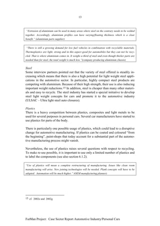 13



“Extrusion of aluminium can be used in many areas where steel on the contrary needs to be welded
together. Accordingly, aluminium profiles can have varying/floating thickness which is a clear
benefit.” (aluminium parts supplier)


“There is still a growing demand for low fuel vehicles in combination with recyclable materials.
Thermoplastics are light, strong and in this aspect good for automobiles but they can not be recy-
cled. That is where aluminium comes in. It weighs a third of steel and even though thicker parts are
needed than for steel, the total weight is much less.”(company producing aluminium chassis)


Steel
Some interview partners pointed out that the variety of steel offered is steadily in-
creasing which means that there is also a high potential for light weight steel appli-
cations in the automotive sector. In particular, highly compact steel products are
competing with aluminium. Because of their high strength, their use is also inducing
important weight reductions.15 In addition, steel is cheaper than many other materi-
als and easy to recycle. The steel industry has started a special initiative to develop
steel light weight concepts for cars and promote it to the automotive industry
(ULSAC – Ultra light steel auto closures).

Plastics
There is a heavy competition between plastics, composites and light metals to be
used for several purposes in personal cars. Several car manufacturers have started to
use plastics for parts of the body.

There is particularly one possible usage of plastics, which could lead to a disruptive
change for automotive manufacturing. If plastics can be coated and coloured “from
the beginning”, paint-shops that today account for a substantial part of the automo-
tive manufacturing process might vanish.

Nevertheless, the use of plastics raises several questions with respect to recycling.
To make re-use possible, it is important to use only a limited number of plastics and
to label the components (see also section 6.1.2).

“Use of plastics will mean a complete restructuring of manufacturing. Issues like clean room
manufacturing will arise. New joining technologies will be needed. Plank concepts will have to be
adapted. Automation will be much higher.” (OEM manufacturing planner)




15 cf. 2002e and 2002g




FutMan Project: Case Sector Report Automotive Industry/Personal Cars
 