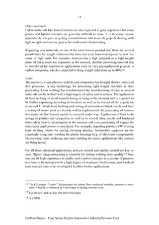 14


Other materials
Hybrid materials like foamed metals are also expected to gain importance but com-
posites and hybrid materials are generally difficult to reuse. It is therefore recom-
mendable to integrate recycling considerations into research projects dealing with
light weight construction, just as for multi-material processing.

Regarding new materials, as one of the interviewees pointed out, there are several
possibilities for weight reduction that have not even been investigated by now be-
cause of high costs. For example, titanium has a high potential as a light weight
material but is much too expensive at the moment. Another promising material that
is considered for automotive applications only in very pre-application projects is
carbon composite, which is expected to bring weight reductions up to 40%.16

Laser
The necessity to use plastics, hybrids and composites has brought about a variety of
new processes. A key technology for processing light weight materials is laser
processing. Laser welding has revolutionised the manufacturing of cars as several
materials can be welded with a high degree of safety and exactness. The application
of laser welding in serial manufacturing is rising at the moment and is expected to
be further expanding according to literature as well as by several of the experts in-
terviewed.17 While laser welding and cutting of conventional blank sheets and laser
cracking of motor parts are already widely implemented, the processing of innova-
tive materials like foamed metals is currently under way. Application of laser tech-
nology to plastics and composites as well as to several alloy metals and hardened
materials is heavily investigated at the moment and even processing of copper for
electronics applications is considered. For example, regarding plastics, VW is using
laser welding robots for cutting covering plastics. Automotive suppliers are in-
creasingly using laser welding for plastic housings (e.g. of electronic components).
Furthermore, laser soldering and laser welding for micro applications like sensors
are being tested.

For all these advanced applications, process control and quality control are key is-
sues. Digital image processing is essential for testing welding seam quality.18 Sen-
sors are of high importance to enable such control concepts as a variety of parame-
ters have to be surveyed with a high degree of exactness. Furthermore, new kinds of
laser sources have to be investigated to allow further applications.




16 The EU project “Tecabs” (Technologies for carbon fibre reinforced, modular, automotive struc-
   tures) which is co-ordinated by Volkswagen is dealing with this issue.
17 E.g. the new Audi A2 has 30m laser weld seams
18 cf. ( 2001)




FutMan Project: Case Sector Report Automotive Industry/Personal Cars
 