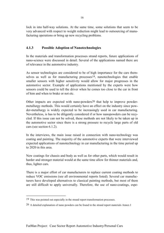 16


lock in into half-way solutions. At the same time, some solutions that seem to be
very advanced with respect to weight reduction might lead to outsourcing of manu-
facturing operations or bring up new recycling problems.


4.1.3         Possible Adoption of Nanotechnologies

In the materials and transformation processes strand reports, future applications of
nano-science were discussed in detail. Several of the applications named there are
of relevance in the automotive industry.

As sensor technologies are considered to be of high importance for the cars them-
selves as well as for manufacturing processes19, nanotechnologies that enable
smaller sensors with higher sensitivity would allow for major progresses in the
automotive sector. Example of applications mentioned by the experts were how
sensors could be used to tell the driver when he comes too close to the car in front
of him and when to brake or not etc.

Other impacts are expected with nano-powders20 that help to improve powder-
metallurgy methods. This would certainly have an effect on the industry since pow-
der-metallurgy is widely expected to be increasingly used in car manufacturing.
Nevertheless, is has to be diligently considered if or how nanopowders can be recy-
cled. If this issue can not be solved, these methods are not likely to be taken up in
the automotive sector since there is a strong pressure to recycle large parts of old
cars (see section 6.1.2).

In the interviews, the main issue raised in connection with nano-technology was
coating and painting. The majority of the automotive experts that were interviewed
expected applications of nanotechnology in car manufacturing in the time period up
to 2020 in this area.

New coatings for chassis and body as well as for other parts, which would result in
harder and stronger material would at the same time allow for thinner materials and,
thus, lighter cars.

There is a major effort of car manufacturers to replace current coating methods to
reduce VOC emissions (see all environmental reports listed). Several car manufac-
turers have developed alternatives to classical painting methods, but most of them
are still difficult to apply universally. Therefore, the use of nano-coatings, espe-



19 This was pointed out especially in the strand report transformation processes.
20 A detailed explanation of nano powders can be found in the strand report materials Annex I




FutMan Project: Case Sector Report Automotive Industry/Personal Cars
 