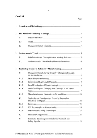1


Content
                                                                                                                    Page


1   Overview and Methodology.............................................................................. 1


2   The Automotive Industry in Europe................................................................ 2

    2.1             Industry Structure ............................................................................. 2

    2.2             Trade................................................................................................. 3

    2.3             Changes in Market Structure ............................................................ 3


3   Socio-economic Trends ..................................................................................... 5

    3.1             Conclusions from Developments of Industry Structure ................... 5

    3.2             Socio-economic Trends Derived from the Interviews...................... 6


4   Technology Trends in Automotive Manufacturing........................................ 8

    4.1             Changes in Manufacturing Driven by Changes in Concepts
                    for Personal Cars .............................................................................. 8
    4.1.1           Multi-material Processing................................................................. 8
    4.1.2           Processing of Lightweight Materials .............................................. 10
    4.1.3           Possible Adoption of Nanotechnologies......................................... 16
    4.1.4           Manufacturing and Emerging New Concepts in the Power
                    Train................................................................................................ 17
    4.1.5           Manufacturing and Electronics in Personal Cars ........................... 20

    4.2             Technological Developments Driven by Demand on
                    Flexibility and Speed ...................................................................... 22
    4.2.1           Processes......................................................................................... 23
    4.2.2           ICT Technologies in Manufacturing .............................................. 24
    4.2.3           Diffusion of Existing Technologies................................................ 25

    4.3             Skills and Competencies................................................................. 26

    4.4             Summary: Technological Items for the Research and
                    Policy Agenda................................................................................. 28




FutMan Project: Case Sector Report Automotive Industry/Personal Cars
 