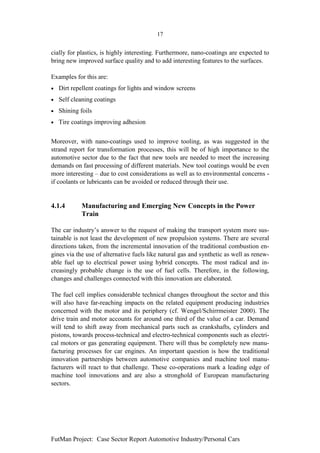 17


cially for plastics, is highly interesting. Furthermore, nano-coatings are expected to
bring new improved surface quality and to add interesting features to the surfaces.

Examples for this are:
•   Dirt repellent coatings for lights and window screens
•   Self cleaning coatings
•   Shining foils
•   Tire coatings improving adhesion


Moreover, with nano-coatings used to improve tooling, as was suggested in the
strand report for transformation processes, this will be of high importance to the
automotive sector due to the fact that new tools are needed to meet the increasing
demands on fast processing of different materials. New tool coatings would be even
more interesting – due to cost considerations as well as to environmental concerns -
if coolants or lubricants can be avoided or reduced through their use.


4.1.4       Manufacturing and Emerging New Concepts in the Power
            Train

The car industry’s answer to the request of making the transport system more sus-
tainable is not least the development of new propulsion systems. There are several
directions taken, from the incremental innovation of the traditional combustion en-
gines via the use of alternative fuels like natural gas and synthetic as well as renew-
able fuel up to electrical power using hybrid concepts. The most radical and in-
creasingly probable change is the use of fuel cells. Therefore, in the following,
changes and challenges connected with this innovation are elaborated.

The fuel cell implies considerable technical changes throughout the sector and this
will also have far-reaching impacts on the related equipment producing industries
concerned with the motor and its periphery (cf. Wengel/Schirrmeister 2000). The
drive train and motor accounts for around one third of the value of a car. Demand
will tend to shift away from mechanical parts such as crankshafts, cylinders and
pistons, towards process-technical and electro-technical components such as electri-
cal motors or gas generating equipment. There will thus be completely new manu-
facturing processes for car engines. An important question is how the traditional
innovation partnerships between automotive companies and machine tool manu-
facturers will react to that challenge. These co-operations mark a leading edge of
machine tool innovations and are also a stronghold of European manufacturing
sectors.




FutMan Project: Case Sector Report Automotive Industry/Personal Cars
 