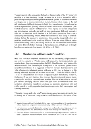 20


There are experts who consider the fuel cell as the micro-chip of the 21st century. It
certainly is a very promising energy converter and a system innovation, which
poses strong challenges to the fragmented European system. In order to achieve the
cost targets and to minimise application barriers, the innovation process to the fuel
cell requires parallel break-throughs in fields like: manufacturing (technological as
well as organisational, possibly virtual factories); research and development (par-
ticularly materials (see also CMI materials strand report) and system integration)
and infrastructure (not only fuel cell but also maintenance skills and innovative
sales and car concepts). It will continue to be difficult for quite some time to reach
satisfactory manufacturing batches. Other applications will most likely be commer-
cialised before the automotive application. Consequently, integrated policy ap-
proaches on different levels, involving different fields and using different instru-
ments are necessary. This is particularly true as the full environmental benefits only
will occur if the whole fuel chain up to the final provision of hydrogen is strongly
based on renewable and clean sources (cf. Weiss et al. 2000).


4.1.5        Manufacturing and Electronics in Personal Cars

Hard facts show how important electronics is for the car industry, for performance
and cost. For example, in 1995, the world-wide automotive electronics industry was
growing faster than telecommunications. In 2000, 20 million cars were produced in
Western Europe, each containing on average five to six electronic systems worth
several hundred Euros. It is suggested by the UK Forecast that the number and
value of automotive electronic system will grow at 10% p.a., so that early in this
century, electronic systems will account for at least 15 % of the vehicle value.21
The use of semiconductors and sensors is expected to grow dramatically. Moreover,
the future will see more business links between the automotive and telecom indus-
tries to offer in-vehicle communication services. The car is becoming an integral
part of these emerging services, which can give access to individual traffic and
navigation information, breakdown assistance and automatic emergency calls and
traffic control to avoid congestion (and thereby decreasing fuel consumption and
lowering emissions).

Telematic systems and x-by wire22 concepts are named as major drivers for the
increasing use of electronic components in cars.23 Furthermore, the advent of the



21 See also (Mercer und HypoVereinsbank, 2001c) where it is forecasted that in 10 years the market
   volume of electronic components in car manufacturing will have grown by 115%. (13-5)
22 x-by wire is used as an umbrella term for concepts were mechanical systems in personal cars are
   replaced by electronic ones. This embraces drive-by-wire, brake-by-wire and steer-by-wire
23 For a view from the German Association of car manufacturers (VDA) on telematics see for ex-
   ample (Verband der Automobilindustrie: AUTO Jahresbericht 2001, p.108, 111, 113). An ac-




FutMan Project: Case Sector Report Automotive Industry/Personal Cars
 