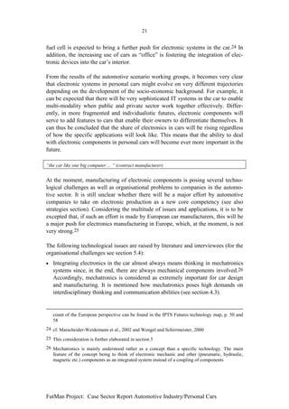 21


fuel cell is expected to bring a further push for electronic systems in the car.24 In
addition, the increasing use of cars as “office” is fostering the integration of elec-
tronic devices into the car’s interior.

From the results of the automotive scenario working groups, it becomes very clear
that electronic systems in personal cars might evolve on very different trajectories
depending on the development of the socio-economic background. For example, it
can be expected that there will be very sophisticated IT systems in the car to enable
multi-modality when public and private sector work together effectively. Differ-
ently, in more fragmented and individualistic futures, electronic components will
serve to add features to cars that enable their owners to differentiate themselves. It
can thus be concluded that the share of electronics in cars will be rising regardless
of how the specific applications will look like. This means that the ability to deal
with electronic components in personal cars will become ever more important in the
future.

“the car like one big computer ... ” (contract manufacturer)


At the moment, manufacturing of electronic components is posing several techno-
logical challenges as well as organisational problems to companies in the automo-
tive sector. It is still unclear whether there will be a major effort by automotive
companies to take on electronic production as a new core competency (see also
strategies section). Considering the multitude of issues and applications, it is to be
excepted that, if such an effort is made by European car manufacturers, this will be
a major push for electronics manufacturing in Europe, which, at the moment, is not
very strong.25

The following technological issues are raised by literature and interviewees (for the
organisational challenges see section 5.4):
•   Integrating electronics in the car almost always means thinking in mechatronics
    systems since, in the end, there are always mechanical components involved.26
    Accordingly, mechatronics is considered as extremely important for car design
    and manufacturing. It is mentioned how mechatronics poses high demands on
    interdisciplinary thinking and communication abilities (see section 4.3).


    count of the European perspective can be found in the IPTS Futures technology map, p. 50 and
    58
24 cf. Marscheider-Weidemann et al., 2002 and Wengel and Schirrmeister, 2000
25 This consideration is further elaborated in section 5
26 Mechatronics is mainly understood rather as a concept than a specific technology. The main
   feature of the concept being to think of electronic mechanic and other (pneumatic, hydraulic,
   magnetic etc.) components as an integrated system instead of a coupling of components




FutMan Project: Case Sector Report Automotive Industry/Personal Cars
 