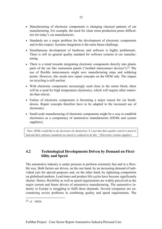 22


•   Manufacturing of electronic components is changing classical patterns of car
    manufacturing. For example, the need for clean room production poses difficul-
    ties for today’s car manufacturers.
•   Standards are a major problem for the development of electronic components
    and in this respect. Systems integration is the main future challenge.
•   Simultaneous development of hardware and software is highly problematic.
    There is still no general quality standard for software systems in car manufac-
    turing.
•   There is a trend towards integrating electronic components directly into plastic
    parts of the car like instrument panels (“molded interconnect devices”).27 The
    use of flexible interconnects might save manufacturing steps and soldering
    points. However, this needs new repair concepts on the OEM side. The impact
    on recycling is still unclear.
•   With electronic components increasingly used close to the motor block, there
    will be a need for high temperature electronics, which will require other materi-
    als than silicon.
•   Failure of electronic components is becoming a major reason for car break-
    downs. Repair concepts therefore have to be adapted to the increased use of
    electronics.
•   Small scale manufacturing of electronic components might be a way to establish
    electronics as a competency of automotive manufacturers (OEMs and system
    suppliers).

“Sure, OEMs would like to do electronics by themselves. It’s just that their quality control is much to
bad and their software standards are much to confused to do this.” (Electronic systems supplier)




4.2           Technological Developments Driven by Demand on Flexi-
              bility and Speed

The automotive industry is under pressure to perform extremely fast and in a flexi-
ble way. Both factors are driven, on the one hand, by an increasing demand of indi-
vidual cars for special purposes and, on the other hand, by tightening competition
on globalised markets. Lead times and product life cycles have become significantly
shorter. Hence, flexibility as well as speed requirements are widely perceived as the
major current and future drivers of automotive manufacturing. The automotive in-
dustry in Europe is struggling to fulfil these demands. Several companies are en-
countering severe problems in combining quality and speed requirements. The

27 cf. 2002b




FutMan Project: Case Sector Report Automotive Industry/Personal Cars
 