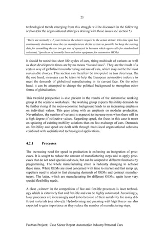 23


technological trends emerging from this struggle will be discussed in the following
section (for the organisational strategies dealing with these issues see section 5).

“There are normally 1-2 years between the client’s request to the actual deliver. This time span has
continuously shortened since the car manufacturers decide as late as possible but keep the starting
date for assembling the car (we get sort of squeezed in between which again calls for standardised
solutions).”(producer of assembly lines and other equipment for automotive OEMs)


It should be noted that short life cycles of cars, rising multitude of variants as well
as short development times are by no means “natural laws”. They are the result of a
certain way of globalised manufacturing and use of cars, which may not be the most
sustainable choices. This section can therefore be interpreted in two directions. On
the one hand, measures can be taken to help the European automotive industry to
meet the demands of globalised manufacturing in its current face. On the other
hand, it can be attempted to change the political background to strengthen other
forms of globalisation.

This twofold perspective is also present in the results of the automotive working
group at the scenario workshops. The working group expects flexibility demands to
be further rising if the socio-economic background leads to an increasing emphasis
on individual values. This goes along with an emphasis on modular production.
Nevertheless, the number of variants is expected to increase even when there will be
a high degree of collective values. Regarding speed, the focus in this case is more
on updating of existing mobility solutions than on fast exchange of cars. Demands
on flexibility and speed are dealt with through multi-local organisational solutions
combined with sophisticated technological applications.


4.2.1         Processes

The increasing need for speed in production is enforcing an integration of proc-
esses. It is sought to reduce the amount of manufacturing steps and to apply proc-
esses that do not need specialised tools, but can be adapted to different functions by
programming. The whole manufacturing chain is radically changing to achieve
these aims. While OEMs are most concerned with time to market and fast ramp up,
suppliers need to adapt to fast changing demands of OEMs and contract manufac-
turers. The latter, which are manufacturing for different OEMs, again have very
special flexibility needs.

A clear „winner“ in the competition of fast and flexible processes is laser technol-
ogy which is extremely fast and flexible and can be highly automated. Accordingly,
laser processes are increasingly used (also because of their suitability for many dif-
ferent materials (see above)). Hydroforming and pressing with high forces are also
expected to gain importance as they reduce the number of manufacturing steps.




FutMan Project: Case Sector Report Automotive Industry/Personal Cars
 