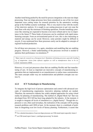 24



Another trend being pushed by the need for process integration is the near-net shape
processing. Near net shape processes have been considered as one of the two most
important cross cutting issues for research priorities by the automotive working
group at the FutMan scenario workshops. This is very much in line with the results
of the interview analysis. It is sought to use casting processes to get very near the
final form with only the minimum of finishing operations. Powder-metallurgy proc-
esses like sintering are expected to become even more refined and to rise in impor-
tance in the future.28 These kinds of processes can be combined with rapid manu-
facturing concepts. From an environmental point of view, this is also interesting as
material and energy can be saved. However, some powders might be difficult to
recycle. It was mentioned how these processes easily can be adapted to concepts of
regional localised production.

For all these new processes, it is, again, simulation and modelling that are enabling
progress. However, a better understanding of the processes involved is needed to
optimise their performance via simulation.29

“Major topic for research on a European level: Simulation of forming processes especially bending
e.g. of magnesium. Actors from software suppliers as well as manufacturers have to be in-
volved.”(automotive OEM)


However, it is not just processes alone that are enabling flexible and fast manufac-
turing of cars. At least as important are innovative concepts of manufacturing or-
ganisation that are implemented at car manufacturers to realise mass customisation.
The main concepts under way are modularization and platform concepts (see sec-
tion 5).


4.2.2         ICT Technologies in Manufacturing

To integrate the high level of process optimisation and control with advanced con-
cepts of manufacturing organisation, innovative planning methods are needed.
Therefore, the automotive industry has widely adopted approaches for using virtual
reality for planning of manufacturing. The method of „Digital Mock Up“ that was
developed from 3D CAD has been long adopted by the industry. At the moment, it
is sought to integrate all levels of simulation to a „digital factory“. Though this ex-
pression is very often used nowadays, the realisation of the concepts will be posing
research problems until 2020 at least. At the moment, there is a multitude of prob-
lems in integrating even low levels of factory planning. Furthermore, it seems that

28 For a detailed description of near net shape processes see CMI strand report especially Annex I
29 see CMI strand report Annex I „intelligent processing“ for details




FutMan Project: Case Sector Report Automotive Industry/Personal Cars
 
