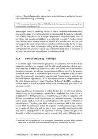 25


engineers do not always easily take up these technologies as an aiding tool but pro-
ceed on their usual way of planning.

“VR is encountering the same problem as CAD did at its first introduction: In the beginning the pen
is always faster” (automotive OEM)


As the digital factory is embracing all sorts of human knowledge and human activi-
ties, several aspects of social sustainability are encountered. To realise a sustainable
kind of knowledge production it is highly important to integrate different kinds of
knowledge into modelling procedures in a participant approach.30 Funding should
try to strengthen this point of simulation research. Car manufacturers offer an ideal
starting point for such interdisciplinary simulation efforts mainly due to two rea-
sons. On the one hand, technologies aiding virtual manufacturing are relatively
widespread in the automotive sector and, on the other hand, there is a tradition of
advanced and participant approaches on organisation of work.


4.2.3         Diffusion of Existing Technologies

In the strand report “transformation processes”, the difference between first R&D
success in manufacturing processes and the widespread application of these proc-
esses especially in SMEs was emphasised. It has been shown how different manu-
facturing technologies are adopted by companies at different speed. In the automo-
tive sector where there is an enormous span in sizes of companies along the value
chain this is especially important to keep in mind. Asynchronies in technological
advances between suppliers and OEMs will cause decreases in competitiveness for
the whole demand and supply chain. Therefore, “diffusion” should be considered as
a major aspect in research projects dealing with manufacturing processes in the
automotive sector.

Regarding diffusion, it is important to realise that this does not only mean applica-
tion of already developed concepts. It has to be acknowledged that, in the course of
its application in different contexts of manufacturing as well as in companies with
different organisational needs, the processes are continually reshaped. This adapta-
tion to special needs is vital for successful diffusion with a positive influence on
competitiveness. Therefore, even when research is envisaged with a time perspec-
tive of 2020, the continuous further development of existing technologies should
not be neglected. Especially with the aim to foster sustainable manufacturing solu-
tions, there is a high potential in the adjustment of existing clean technologies to the
demands of different applications and to promote their quick diffusion also to


30 This aspect has also been stressed in the strand report transformation processes, where simulation
   turned out to be one of the most important enablers for future manufacturing processes.




FutMan Project: Case Sector Report Automotive Industry/Personal Cars
 