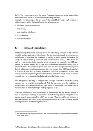 26


SMEs. The competitiveness of the whole European automotive sector is depending
on successful diffusion of advanced manufacturing concepts.
Examples for technologies that are already developed but where a high potential is
still to be expected by further diffusion and adjustment are:
•   advanced automation concepts,
•   teleservice,
•   man-machine interfaces,
•   dry processing,
•   laser-technologies.




4.3          Skills and Competencies

The technology trends that were described are influencing changes in the demands
on skills and competencies. It is obvious that the increasing need for simultaneous
optimisation of materials and processes is leading to an increasing demand on the
ability of interdisciplinary teamwork and communication skills.31 This holds for
staff at every position in the manufacturing enterprise but especially for R&D per-
sonnel. For several reasons this is even more urgent in the automotive sector than in
other industries. Because many production steps are done by specialised companies
there is a high necessity to communicate between experts from OEMs and suppliers
at different levels. The increasing amount of electronic components in cars (see
above) is demanding an integration of electronics and other design issues. Software
concepts have to be integrated and adapted to the hardware needs.

New design tools that help to integrate new concepts like virtual reality for factory
planning have to be understood and used. With the increasing need for modelling to
realise advanced process control and high levels of automation, the importance of
basic sciences in manufacturing is widely expected to rise.

From this multitude of new requirements, it follows that, for the product design as
well as for process planning in automotive manufacturing, people being able to in-
tegrate several technological “worlds” are needed. There are different views as to
whether teams of specialists being able to communicate with each other or promo-
tion of generalists will be the right solution.




31 The automotive working group considers new interdisciplinary skill requirements being a robust
   trend in the future.




FutMan Project: Case Sector Report Automotive Industry/Personal Cars
 