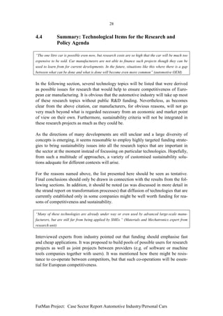 28


4.4           Summary: Technological Items for the Research and
              Policy Agenda

“The one litre car is possible even now, but research costs are so high that the car will be much too
expensive to be sold. Car manufacturers are not able to finance such projects though they can be
used to learn from for current developments. In the future, situations like this where there is a gap
between what can be done and what is done will become even more common” (automotive OEM)


In the following section, several technology topics will be listed that were derived
as possible issues for research that would help to ensure competitiveness of Euro-
pean car manufacturing. It is obvious that the automotive industry will take up most
of these research topics without public R&D funding. Nevertheless, as becomes
clear from the above citation, car manufacturers, for obvious reasons, will not go
very much beyond what is regarded necessary from an economic and market point
of view on their own. Furthermore, sustainability criteria will not be integrated in
these research projects as much as they could be.

As the directions of many developments are still unclear and a large diversity of
concepts is emerging, it seems reasonable to employ highly targeted funding strate-
gies to bring sustainability issues into all the research topics that are important in
the sector at the moment instead of focussing on particular technologies. Hopefully,
from such a multitude of approaches, a variety of customised sustainability solu-
tions adequate for different contexts will arise.

For the reasons named above, the list presented here should be seen as tentative.
Final conclusions should only be drawn in connection with the results from the fol-
lowing sections. In addition, it should be noted (as was discussed in more detail in
the strand report on transformation processes) that diffusion of technologies that are
currently established only in some companies might be well worth funding for rea-
sons of competitiveness and sustainability.

“Many of these technologies are already under way or even used by advanced large-scale manu-
facturers, but are still far from being applied by SMEs.” (Materials and Mechatronics expert from
research unit)


Interviewed experts from industry pointed out that funding should emphasise fast
and cheap applications. It was proposed to build pools of possible users for research
projects as well as joint projects between providers (e.g. of software or machine
tools companies together with users). It was mentioned how there might be resis-
tance to co-operate between competitors, but that such co-operations will be essen-
tial for European competitiveness.




FutMan Project: Case Sector Report Automotive Industry/Personal Cars
 
