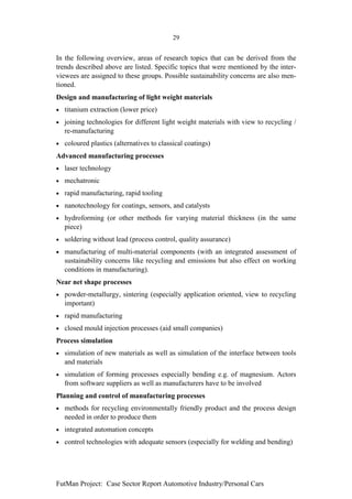 29


In the following overview, areas of research topics that can be derived from the
trends described above are listed. Specific topics that were mentioned by the inter-
viewees are assigned to these groups. Possible sustainability concerns are also men-
tioned.
Design and manufacturing of light weight materials
•   titanium extraction (lower price)
•   joining technologies for different light weight materials with view to recycling /
    re-manufacturing
•   coloured plastics (alternatives to classical coatings)
Advanced manufacturing processes
•   laser technology
•   mechatronic
•   rapid manufacturing, rapid tooling
•   nanotechnology for coatings, sensors, and catalysts
•   hydroforming (or other methods for varying material thickness (in the same
    piece)
•   soldering without lead (process control, quality assurance)
•   manufacturing of multi-material components (with an integrated assessment of
    sustainability concerns like recycling and emissions but also effect on working
    conditions in manufacturing).
Near net shape processes
•   powder-metallurgy, sintering (especially application oriented, view to recycling
    important)
•   rapid manufacturing
•   closed mould injection processes (aid small companies)
Process simulation
•   simulation of new materials as well as simulation of the interface between tools
    and materials
•   simulation of forming processes especially bending e.g. of magnesium. Actors
    from software suppliers as well as manufacturers have to be involved
Planning and control of manufacturing processes
•   methods for recycling environmentally friendly product and the process design
    needed in order to produce them
•   integrated automation concepts
•   control technologies with adequate sensors (especially for welding and bending)




FutMan Project: Case Sector Report Automotive Industry/Personal Cars
 