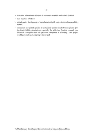 30


•   standards for electronic systems as well as for software and control systems
•   man-machine interfaces
•   virtual reality for planning of manufacturing (with a view to social sustainability
    aspects)
•   simulation and expert systems to aid quality control in electronic systems pro-
    duction (reliability-simulation), especially for soldering. Possible research con-
    stellation: European user and provider companies in soldering. This project
    would especially aid soldering without lead.




FutMan Project: Case Sector Report Automotive Industry/Personal Cars
 