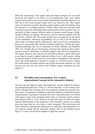34


While the restructuring of the supply chain and related strategies are very much
discussed with respect to the future of car manufacturing other, more radical
changes which question the current product and production paradigm played a very
little role in the several strategic studies and in our interviews, too. They largely
seem to be limited to scientific and partly political debates under the heading „from
the automotive to a mobility industry“ (Volkert, 2002). Such new concepts would
very much concern the distribution chain and the relation to the customers: New co-
operations to better integrate different modes of transport would emerge. Finally,
instead of selling a car together with services a service (mobility) together with (the
use of) cars would be sold. This would certainly have consequences for the design
of cars (modularity, robustness, up-gradability, etc.) as well as for the design of
other modes of transport and the infrastructure, and in turn for the manufacturing
process (cf. expert group 2001 and their concept of sufficiency). Product and manu-
facturing technology may lose in importance for OEMs (Matthies and Heideloff,
2002, p.8). Already, they are increasingly concerned with improving their compe-
tencies in services, distribution, or aftersales support. They also face competition in
this respect. However, these activities are still either confined to small market parts
as car rental or meant to support traditional selling of cars. A shift towards „selling
customised mobility“ which could very much improve sustainability of the transport
sector and related industries is unlikely to emerge as a self-driven sector strategy
but would require favourable political and societal framework conditions as it has
become very clear from the results of the FutMan scenario workshops (see also
chapter 7).




5.2         Flexibility and Customisation: New Techno-
            organisational Concepts in the Automotive Industry

Ten years ago, the Japanese model „lean production“ was the portfolio for organis-
ing manufacturing processes. Today it is obvious that there is more to being com-
petitive although many elements of the lean production concept have become stan-
dard means of organisation. Building on particular traditions of industrial relations
and participatory organisation, European firms have successfully gone even further
with respect to team work, designing holistic tasks, or increasing worker responsi-
bility (Jürgens 2002, p. 14 ff.). However, it seems that today the efforts for organ-
isational modernisation of the production in the automotive industry are slowing
down and steps back are even taken in some companies. The interviewees also
rarely referred to organisational modernisation in forms like „lean production“ as a
very relevant strategy. But the automotive industry still is at the forefront and as
figure 5.2.1 shows, has forced its suppliers to apply the concepts.




FutMan Project: Case Sector Report Automotive Industry/Personal Cars
 