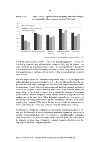 35


Figure 5.2-1:              Use of Selected Organisational Concepts by Automotive Suppli-
                           ers Compared to Other Company Groups in Germany

 70
 %
          automotive suppliers
 60
          suppliers to other sectors (only)

 50       final producers (only)


 40

 30

 20

 10

  0
      mass customization   process cost calculation      simultaneous     temporary development      target costing
                                                          engineering             teams


                                                      Source; Fraunhofer ISI manufacturing innovation survey 2001 (n=1630)


While the lean production concept – even in the European approach – focused pre-
dominantly on productivity and cost issues, today flexibility and the ability to cus-
tomise products are gaining importance. One of the major problems in this respect
is how to handle increasing complexity and how to ensure integration while main-
taining economies of scale and keeping capital lockup in manufacturing equipment
under control.

The most important and also common strategy in this respect is the use of platforms
and modularisation („construction kits“). This is done on different levels of the sup-
ply chain and with respect to the product as well as with respect to the manufactur-
ing equipment. Almost all interviewees underlined that these concepts are kept at
the back of everyone’s mind. However, there seem to be different approaches
among OEMs in Europe and in Japan of how to balance the reduction of complexity
on the one hand and the integration of the different modules and systems into one
working car on the other hand. While European companies rely increasingly on
networking with strong, independent suppliers, the Japanese tend to a more hierar-
chical system (Jürgens, 2002). While the first seems to have advantages with re-
spect to innovation the second may foster the reliability of the car as a whole.

Another means of reducing complexity and making the manufacturing process reli-
able and flexible could be the localisation of production in possibly smaller facto-
ries close to relevant markets. However, references to such philosophies were rather
made in the context of the vision chapter of our interview guide (see boxes) and in
the scenario workshops than with respect to actual strategies. But recent new fac-
tory projects show that this path is possible.




FutMan Project: Case Sector Report Automotive Industry/Personal Cars
 