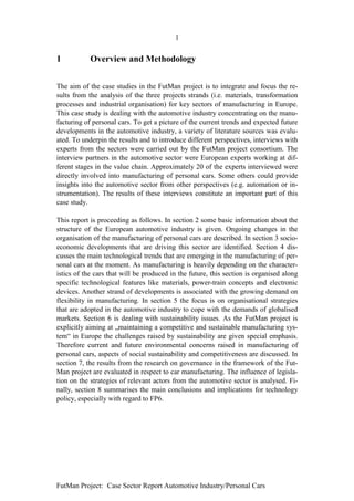 1


1           Overview and Methodology


The aim of the case studies in the FutMan project is to integrate and focus the re-
sults from the analysis of the three projects strands (i.e. materials, transformation
processes and industrial organisation) for key sectors of manufacturing in Europe.
This case study is dealing with the automotive industry concentrating on the manu-
facturing of personal cars. To get a picture of the current trends and expected future
developments in the automotive industry, a variety of literature sources was evalu-
ated. To underpin the results and to introduce different perspectives, interviews with
experts from the sectors were carried out by the FutMan project consortium. The
interview partners in the automotive sector were European experts working at dif-
ferent stages in the value chain. Approximately 20 of the experts interviewed were
directly involved into manufacturing of personal cars. Some others could provide
insights into the automotive sector from other perspectives (e.g. automation or in-
strumentation). The results of these interviews constitute an important part of this
case study.

This report is proceeding as follows. In section 2 some basic information about the
structure of the European automotive industry is given. Ongoing changes in the
organisation of the manufacturing of personal cars are described. In section 3 socio-
economic developments that are driving this sector are identified. Section 4 dis-
cusses the main technological trends that are emerging in the manufacturing of per-
sonal cars at the moment. As manufacturing is heavily depending on the character-
istics of the cars that will be produced in the future, this section is organised along
specific technological features like materials, power-train concepts and electronic
devices. Another strand of developments is associated with the growing demand on
flexibility in manufacturing. In section 5 the focus is on organisational strategies
that are adopted in the automotive industry to cope with the demands of globalised
markets. Section 6 is dealing with sustainability issues. As the FutMan project is
explicitly aiming at „maintaining a competitive and sustainable manufacturing sys-
tem“ in Europe the challenges raised by sustainability are given special emphasis.
Therefore current and future environmental concerns raised in manufacturing of
personal cars, aspects of social sustainability and competitiveness are discussed. In
section 7, the results from the research on governance in the framework of the Fut-
Man project are evaluated in respect to car manufacturing. The influence of legisla-
tion on the strategies of relevant actors from the automotive sector is analysed. Fi-
nally, section 8 summarises the main conclusions and implications for technology
policy, especially with regard to FP6.




FutMan Project: Case Sector Report Automotive Industry/Personal Cars
 