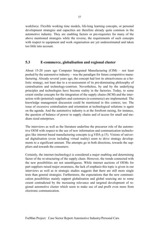 37


workforce. Flexible working time models, life-long learning concepts, or personal
development strategies and capacities are therefore already quite common in the
automotive industry. They are enabling factors or pre-requisites for many of the
above mentioned strategies while the reverse, the requirements of such concepts
with respect to equipment and work organisation are yet underestimated and taken
too little into account.




5.3         E-commerce, globalisation and regional cluster

About 15-20 years ago Computer Integrated Manufacturing (CIM) – not least
pushed by the automotive industry – was the paradigm for future competitive manu-
facturing. Already several years ago, the concept had lost its attractiveness as a ho-
listic strategy, not least due to a re-assessment of its pre-dominating philosophy of
centralisation and technology-centrism. Nevertheless, by and by the underlying
principles and technologies have become reality in the factories. Today, to some
extent similar concepts for the integration of the supply chains (SCM) and the inter-
action with (potential) suppliers and customers (e-commerce) are implemented. The
knowledge management discussion could be mentioned in this context, too. The
issue of excessive centralisation and orientation at technological solutions is again
on the agenda. And the automotive industry is at the forefront raising, for instance,
the question of balance of power in supply chains and of access for small and me-
dium sized enterprises.

The interviews as well as the literature underline the precursor role of the automo-
tive OEM with respect to the use of new information and communication technolo-
gies like internet based manufacturing concepts (e.g.VDA p.15). Visions of univer-
sal digitalisation (even including virtual reality) seem to drive strategy develop-
ments to a significant amount. The attempts go in both directions, towards the sup-
pliers and towards the consumers:

Certainly, the internet (technology) is considered a major enabling and determining
factor of the re-structuring of the supply chain. However, the trends connected with
the new possibilities are not unambiguous. While internet auctions of OEMs for
part suppliers raised major awareness, the lack of emphasis this topic is given in our
interviews as well as in strategic studies suggests that there are still more single
tests than general strategies. Furthermore, the expectations that the new communi-
cation possibilities mainly support globalisation and global sourcing are to some
extent contradicted by the increasing relevance and targeted development of re-
gional automotive cluster which seem to make use of and profit even more from
electronic communication.




FutMan Project: Case Sector Report Automotive Industry/Personal Cars
 