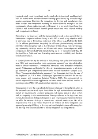 39


camshaft which could be replaced by electrical valve trains which would probably
shift the market from mechanical manufacturing specialists to big electronic engi-
neering companies Therefore the competence to develop and manufacture elec-
tronic systems and components including the related software belongs to the core
competencies of car making nowadays. However, it is not so obvious if and how
OEMs as well as the different supplier groups should and could keep or build up
such competencies in-house.

According to our interviews and the literature (albeit weak in this respect) there is
concern that competencies have already or will shift to much to big suppliers which
in turn would lead to dependence on the side of the OEMs (e. g. Dudenhöffer 2001,
73). In addition, problems of integrating the different systems ensuring their com-
patibility within the car as well as their tolerance to the outside world are increas-
ing. Apparently, strategic answers are diverse with respect to the degree to which
competencies between R&D and manufacturing are in- or outsourced and they dif-
fer for different fields, not least depending on the current availability and distribu-
tion of competencies.

In Europe (and the USA), the division of work already went quite far whereas Japa-
nese OEM tend more towards a „total competence approach“ and internal develop-
ment of critical electronic/IT competence. However, some European companies,
namely Volkswagen and DaimlerChrysler, „try to retain competencies in all strate-
gic areas resp. gain competencies in new areas such as electronics“ (Jürgens 2002,
20pp). This approach is obviously supported if not demanded also from the side of
the employees (cf. VW’s board of employee representatives initiative for an elec-
tronic strategy and competence building, Volkerts 2002). The assignment of ex-
tended responsibilities with suppliers on the other hand seems to have resulted in
more innovation (ABS, ESP, electronic fuel injection, etc.).

The question of how the core role of electronics is tackled by the different actors in
the automotive sector is still open. In addition, the high volumes in the automotive
market are interesting to specialist companies yet mainly active in other sectors
such as computing or telecommunications. Consequently and as the interviews have
proven, the minimum strategy is to retain or gain coupling competence in electron-
ics while the extreme strategy to manufacture electronic components like micro
chips in-house even in the remote future will not be taken up. Some companies (and
apparently not only OEM) try to develop and establish platforms on which suppliers
can develop own solutions in order to ensure integration and compatibility.




FutMan Project: Case Sector Report Automotive Industry/Personal Cars
 