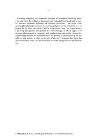 41



The leading companies have elaborated strategies for competence building. How-
ever, interviews showed that in these strategies, particularly in the automotive clus-
ter, there is a subliminal philosophy of „selection of the best“. Fully aware of the
demographic challenges, interviewees were nevertheless convinced that this is to be
kept up for the future and that there will be no problem to attract the people needed.
Supposing, demographic change leads to severe shortages in labour supply, well
recommended automotive companies and suppliers may successfully compete for
well trained personnel but would then leave the problem to others possibly less ca-
pable to cope with it. In other words, other ("selective") strategies than those that
are economically sound and desirable from a societal perspective will be dominat-
ing.




FutMan Project: Case Sector Report Automotive Industry/Personal Cars
 