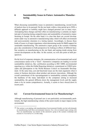 42


6            Sustainability Issues in Future Automotive Manufac-
             turing


When discussing sustainability issues in automotive manufacturing, several levels
of analysis have to be pursued. On the one hand, within a time period up to 2020, a
different approach to mobility might have changed personal cars in many ways.
Anticipating these changes and their effect on manufacturing is certainly an impor-
tant part of ensuring lasting competitiveness and sustainability of automotive manu-
facturing in Europe. On the other hand, it is clear that there are several develop-
ments under way in automotive manufacturing today which will affect environment
and socio-economic structures in a lasting manner. Accordingly, to discuss these
kinds of issues is of major importance when determining needs for R&D support for
sustainable manufacturing. The automotive expert group at the scenario workshop
gave due consideration to both perspectives by looking at effects of different base-
line scenarios on manufacturing on the one hand, and naming trends arising from
current developments on the other. In this section, we will also point at both per-
spectives.

On the level of corporate strategies, the communication of environmental and social
consciousness seems to be a “must”. Automotive companies are leading in several
sustainability initiatives, like: certification according to ISO 14000, environmental
reporting (e.g. within the Global Reporting Initiative), commitment to CERES prin-
ciples and participation in the World Business Council on Sustainable Develop-
ment. At the same time, cost and functional issues are the main arguments when it
comes to business decisions about product and process innovations. Although the
overall commitment of the top-management to sustainability certainly strengthens
the backbone of the many individuals in the companies aiming at increased
sustainability, the general diffusion down the management levels and the supply
chain is by no means comprehensive. Actually, it seems to have slowed down in
recent years.




6.1          Current Environmental Issues in Car Manufacturing35

Although manufacturing of personal cars is not particularly environmentally prob-
lematic, the high manufacturing volume of the sector results in major impact on the
environment.

35 This section is not dealing with manufacturing of environmental friendly cars but with demands
   on manufacturing itself from environmental concerns. For a list on research topics arising with
   “Eco car manufacturing” see minutes of the automotive group in the scenario workshops and
   sections 4.1.4 as well as 4.1.2 in this study.




FutMan Project: Case Sector Report Automotive Industry/Personal Cars
 