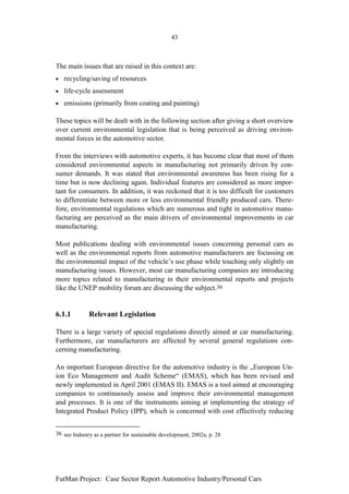 43



The main issues that are raised in this context are:
•   recycling/saving of resources
•   life-cycle assessment
•   emissions (primarily from coating and painting)

These topics will be dealt with in the following section after giving a short overview
over current environmental legislation that is being perceived as driving environ-
mental forces in the automotive sector.

From the interviews with automotive experts, it has become clear that most of them
considered environmental aspects in manufacturing not primarily driven by con-
sumer demands. It was stated that environmental awareness has been rising for a
time but is now declining again. Individual features are considered as more impor-
tant for consumers. In addition, it was reckoned that it is too difficult for customers
to differentiate between more or less environmental friendly produced cars. There-
fore, environmental regulations which are numerous and tight in automotive manu-
facturing are perceived as the main drivers of environmental improvements in car
manufacturing.

Most publications dealing with environmental issues concerning personal cars as
well as the environmental reports from automotive manufacturers are focussing on
the environmental impact of the vehicle’s use phase while touching only slightly on
manufacturing issues. However, most car manufacturing companies are introducing
more topics related to manufacturing in their environmental reports and projects
like the UNEP mobility forum are discussing the subject.36


6.1.1         Relevant Legislation

There is a large variety of special regulations directly aimed at car manufacturing.
Furthermore, car manufacturers are affected by several general regulations con-
cerning manufacturing.

An important European directive for the automotive industry is the „European Un-
ion Eco Management and Audit Scheme“ (EMAS), which has been revised and
newly implemented in April 2001 (EMAS II). EMAS is a tool aimed at encouraging
companies to continuously assess and improve their environmental management
and processes. It is one of the instruments aiming at implementing the strategy of
Integrated Product Policy (IPP), which is concerned with cost effectively reducing


36 see Industry as a partner for sustainable development, 2002a, p. 28




FutMan Project: Case Sector Report Automotive Industry/Personal Cars
 