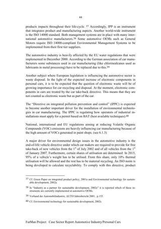 44


products impacts throughout their life-cycle. 37 Accordingly, IPP is an instrument
that integrates product and manufacturing aspects. Another world-wide instrument
is the ISO 14000 standard. Both management systems are in place with many inter-
national automotive manufacturers.38 Some automotive OEMs such as General
Motors require ISO 14000-compliant Environmental Management Systems to be
implemented from their first tier suppliers.

The automotive industry is heavily affected by the EU water regulations that were
implemented in December 2000. According to the German association of car manu-
facturers some substances used in car manufacturing (like chlorinealcanes used as
lubricants in metal processing) have to be replaced due to this.39

Another subject where European legislation is influencing the automotive sector is
waste disposal. In the light of the expected increase of electronic components in
personal cars, it is to be expected that the question of electronic waste will be of
growing importance for car recycling and disposal. At the moment, electronic com-
ponents in cars are treated by the car take-back directive. This means that they are
not counted as electronic waste but as part of the car.

The “Directive on integrated pollution prevention and control” (IPPC) is expected
to become another important driver for the installation of environmental technolo-
gies in car manufacturing. The IPPC is regulating how operators of industrial in-
stallations must apply for a permit based on BAT (best available techniques).40

National, international and EU regulations aiming at reducing Volatile Organic
Compounds (VOC) emissions are heavily influencing car manufacturing because of
the high amount of VOCs generated in paint shops. (see 6.1.3)

A major driver for environmental design issues in the automotive industry is the
end-of-life vehicle directive under which car makers are required to provide for free
take-back of new vehicles from the 1st of July 2002 and of all vehicles from the 1st
of January 2007. Furthermore, certain shares of utilisation are determined: In 2015,
95% of a vehicle’s weight has to be utilised. From this share, only 10% thermal
utilisation will be allowed and the rest has to be material recycling. An ISO norm is
being developed to calculate recyclability. To comply with this directive, product



37 Cf. Green Paper on integrated product policy, 2001a and Environmental technology for sustain-
   able development, 2002a.
38 In “Industry as a partner for sustainable development, 2002e” it is reported which of these in-
   struments are currently implemented at automotive OEMs.
39 Verband der Automobilindustrie, AUTO Jahresbericht 2001, p.155
40 Cf. Environmental technology for sustainable development, 2002c




FutMan Project: Case Sector Report Automotive Industry/Personal Cars
 