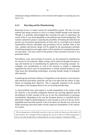 45


and process design methods have to be reviewed with respect to recycling (see sec-
tion 6.1.2).


6.1.2         Recycling and Re-Manufacturing

Recycling of cars is a major concern for sustainability reasons. The aim is to save
material and energy resources as well as to reduce landfill through waste disposal.
Though it is generally acknowledged that recycling will gain in importance, the
extent of this is very much depending on the political and societal background. The
scenario automotive group is expecting the possibility of breaking the link between
growth, use of resources and generation of waste only if a very high level of shared
responsibility between individuals and government will be reached. Only in this
case, „product and process design will be guided by the precautionary principle.
Closed-loop production and supply chains will be priorities for manufacturing proc-
ess innovation.“ Life time control of the product is then reckoned to become a very
prominent feature.

Nevertheless, reuse and recycling of resources are also pursued by manufacturers
for reasons of cost reduction. Major savings can be achieved through lowering en-
ergy and material use in manufacturing by application of recycling concepts. Ac-
cordingly, cost considerations as well as the necessity to comply to tightening
regulations has driven most car manufacturers to initiate research projects on recy-
cling issues like dismantling technologies, recycling friendly design or biodegrad-
able materials.

Considering the prominent influence of legislation on the direction of environmen-
tally beneficial innovations, particular care has to be taken that the effects of regu-
lations are matching their objectives. This is especially important at the moment
with respect to the European directive for car recycling and take-back.

A crucial political issue with respect to overall sustainability in the context of the
EU directive is the possible competition between the recycling approach and the
development of other concepts of the use of cars like intensification or prolonga-
tion/durability. Depending on the way the European directive is specified and im-
plemented it might be disadvantageous to such concepts as well as to the use of bio-
degradable and renewable material. It has to be taken care that the new rules do not
hinder promising innovation paths towards improved sustainability of the automo-
tive system.

“The car manufacturers will probably soon have to take care of the cars that go out of the market. In
some situations, this is thought of (when producing the car) but in others not. When joining materi-
als it is not really thought of how to disassemble the car when scraping it.”(automotive OEM)




FutMan Project: Case Sector Report Automotive Industry/Personal Cars
 