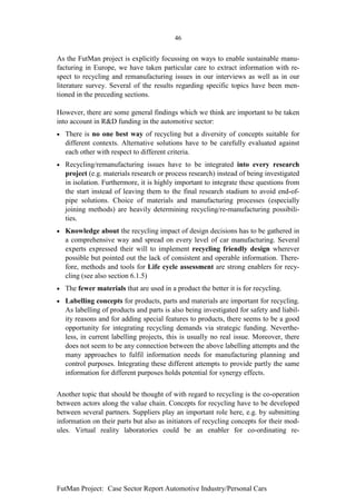 46


As the FutMan project is explicitly focussing on ways to enable sustainable manu-
facturing in Europe, we have taken particular care to extract information with re-
spect to recycling and remanufacturing issues in our interviews as well as in our
literature survey. Several of the results regarding specific topics have been men-
tioned in the preceding sections.

However, there are some general findings which we think are important to be taken
into account in R&D funding in the automotive sector:
•   There is no one best way of recycling but a diversity of concepts suitable for
    different contexts. Alternative solutions have to be carefully evaluated against
    each other with respect to different criteria.
•   Recycling/remanufacturing issues have to be integrated into every research
    project (e.g. materials research or process research) instead of being investigated
    in isolation. Furthermore, it is highly important to integrate these questions from
    the start instead of leaving them to the final research stadium to avoid end-of-
    pipe solutions. Choice of materials and manufacturing processes (especially
    joining methods) are heavily determining recycling/re-manufacturing possibili-
    ties.
•   Knowledge about the recycling impact of design decisions has to be gathered in
    a comprehensive way and spread on every level of car manufacturing. Several
    experts expressed their will to implement recycling friendly design wherever
    possible but pointed out the lack of consistent and operable information. There-
    fore, methods and tools for Life cycle assessment are strong enablers for recy-
    cling (see also section 6.1.5)
•   The fewer materials that are used in a product the better it is for recycling.
•   Labelling concepts for products, parts and materials are important for recycling.
    As labelling of products and parts is also being investigated for safety and liabil-
    ity reasons and for adding special features to products, there seems to be a good
    opportunity for integrating recycling demands via strategic funding. Neverthe-
    less, in current labelling projects, this is usually no real issue. Moreover, there
    does not seem to be any connection between the above labelling attempts and the
    many approaches to fulfil information needs for manufacturing planning and
    control purposes. Integrating these different attempts to provide partly the same
    information for different purposes holds potential for synergy effects.


Another topic that should be thought of with regard to recycling is the co-operation
between actors along the value chain. Concepts for recycling have to be developed
between several partners. Suppliers play an important role here, e.g. by submitting
information on their parts but also as initiators of recycling concepts for their mod-
ules. Virtual reality laboratories could be an enabler for co-ordinating re-




FutMan Project: Case Sector Report Automotive Industry/Personal Cars
 