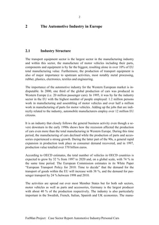 2


2           The Automotive Industry in Europe




2.1         Industry Structure

The transport equipment sector is the largest sector in the manufacturing industry
and within this sector, the manufacture of motor vehicles including their parts,
components and equipment is by far the biggest, resulting alone in over 10% of EU
total manufacturing value. Furthermore, the production of transport equipment is
also of major importance to upstream activities, most notably metal processing,
rubber, plastics, electronics, textiles and engineering.

The importance of the automotive industry for the Western European market is in-
disputable. In 2000, one third of the global production of cars was produced in
Western Europe (i.e. 20 million passenger cars). In 1995, it was by far the industry
sector in the EU with the highest number of people employed: 1.2 million persons
work in manufacturing and assembling of motor vehicles and over half a million
work in manufacturing of parts for motor vehicles. Adding up the jobs that are indi-
rectly related to the industry, automobile manufacturers employ over 12 million EU
citizens.

It is an industry that closely follows the general business activity even though a se-
vere downturn in the early 1990s shows how the recession affected the production
of cars even more than the total manufacturing in Western Europe. During this time
period, the manufacturing of cars declined while the production of parts and acces-
sories experienced a strong growth. During the latter part of the 90s, a general rapid
expansion in production took place as consumer demand recovered, and in 1997,
production value totalled over 370 billion euros.

According to OECD estimates, the total number of vehicles in OECD countries is
expected to grow by 32 % from 1997 to 2020 and, on a global scale, with 74 % in
the same time period. The European Commission estimates in its White Paper
“European Transport Policy for 2010: Time to decide” that the demand for the
transport of goods within the EU will increase with 38 %, and the demand for pas-
senger transport by 24 % between 1998 and 2010.

The activities are spread out over most Member States but for both sub sectors,
motor vehicles as well as parts and accessories, Germany is the largest producer
with about 40 % of the production respectively. The industry is also particularly
important in the Swedish, French, Italian, Spanish and UK economies. The manu-




FutMan Project: Case Sector Report Automotive Industry/Personal Cars
 