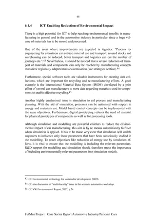 48


6.1.4         ICT Enabling Reduction of Environmental Impact

There is a high potential for ICT to help reaching environmental benefits in manu-
facturing in general and in the automotive industry in particular since a huge vol-
ume of materials has to be moved and processed.

One of the areas where improvements are expected is logistics: “Process re-
engineering for e-business can reduce material use and transport; unused stocks and
warehousing can be reduced, better transport and logistics can cut the number of
journeys etc.”.43 Nevertheless, it should be noticed that a severe reduction of trans-
port of materials and components can only be reached by manufacturing concepts
that allow regionally adapted mass customisation (see strategies section).44

Furthermore, special software tools are valuable instruments for creating data col-
lections, which are important for recycling and re-manufacturing efforts. A good
example is the International Material Data System (IMDS) developed by a joint
effort of several car manufacturers to store data regarding materials used in compo-
nents to enable effective recycling.45

Another highly emphasised issue is simulation to aid process and manufacturing
planning. With the aid of simulation, processes can be optimised with respect to
energy and materials use. Model based control concepts can be implemented with
the same objectives. Furthermore, digital prototyping reduces the need of material
for physical prototypes of components as well as for processing tools.

Although simulation and modelling are powerful enablers to reduce the environ-
mental impact of car manufacturing, this aim is by no means automatically fulfilled
when simulation is applied. It has to be made very clear that simulation will enable
engineers to influence only those parameters that have been consciously studied in
the modelling. To reach objectives like reduction of energy use by simulation ef-
forts, it is vital to ensure that the modelling is including the relevant parameters.
R&D support for modelling and simulation should therefore stress the importance
of including environmentally relevant parameters into simulation models.




43 Cf. Environmental technology for sustainable development, 2002b
44 Cf. also discussion of “multi-locality” issue in the scenario automotive workshop.
45 Cf. VW Environmental Report, 2002, p.74




FutMan Project: Case Sector Report Automotive Industry/Personal Cars
 