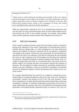 49


Example from Fiat/Iveco46:

“Better process control during the machining and assembly of these new engines
and the development of more effective procedures to test their performance lowered
engine testing time to just two minutes compared with 30 minutes in the past. This
improvement produced major savings in the consumption of energy and cooling
water and helped reduce emissions into the atmosphere.”

While the improvements expected by ICT in car manufacturing mentioned until
now have been of a more incremental nature, there are more radical changes associ-
ated with the role of ICT in new mobility concepts. For example, some mobility
needs could be replaced by communication offers altogether (see section 6.2).


6.1.5        Life Cycle Assessment

In the scenario workshop automotive group, life time product control is expected to
become more important in cases where a high degree of concerted policy action is
possible. However already today, it is often mentioned (e.g. by many interviewed
experts) that methods of life-cycle assessment (LCA) are gaining in importance
very rapidly at the moment. This has not come up primarily for environmental rea-
sons but for the sake of cost reduction. Costs that are expected at the end of product
life cycles as well as disposal costs for by-products are becoming more important
for customers. Through development of special calculation and software tools, it is
sought to evaluate these costs early on. As mentioned above, these tools can be im-
portant enablers for recycling and other environmental concerns like reduction of
emissions. This development is highly interesting for sustainable manufacturing.47
Similar to the area of labelling, it seems to be possible to strengthen environmental
concerns by linking this objective with the development that is under way for eco-
nomic reasons.

For example, DaimlerChrysler has used LCA as a method to evaluate the environ-
mental impact of a product throughout its life-cycle in the course of its “Design for
environment” initiative. One element of LCA is the “life cycle inventory”, which
allows manufacturers to obtain detailed information about material flow and energy
consumption. Carmakers in Germany (Volkswagen) and Sweden (Volvo) have al-
ready implemented this approach and Volvo has published environmental product
declarations with detailed product information based on extensive Life Cycle As-



46 Cf. Fiat Group Environmental Report 2001, p.11.
47 This is also very much in line with the Integrated Product Policy outlined in the EU Commissions
   “Green Paper on integrated product policy, 2001b”.




FutMan Project: Case Sector Report Automotive Industry/Personal Cars
 