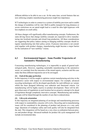 51


different abilities to be able to use a car. At the same time, several features that are
now enforcing complex manufacturing processes might lose importance.

ICT technologies in order to connect to a system of mobility provision and to enable
the change of modalities will be vital. Shift to public transport for long distances or
severe restrictions on car speed might lead to a need for ultra light hypercars with
less emphasis on crash safety.

All these changes will significantly affect manufacturing concepts. Furthermore, the
same driving forces that change mobility concepts are expected to drive manufac-
turing into localised concepts and closed loop production. All these considerations
are suggesting that policy makers aiming at changing mobility concepts should in-
tegrate manufacturing into their policy action. If process innovation is not consid-
ered together with product changes, manufacturing might become a major barrier
for the realisation of “new mobility” visions.




6.3         Environmental Impact – Some Possible Trajectories of
            Automotive Manufacturing

Concerning manufacturing technologies, it is impossible to speak of general tech-
nological paths. However, regarding sustainable manufacturing in the automotive
sector, we conclude from the outcomes of the strand reports, scenarios and this case
study that three different trajectories are to be envisaged:
(1) End-of-the-pipe perfection
In this trajectory it will be sought to optimise current manufacturing activities in the
automotive sector with respect to environmental impact. For example, advanced
recycling technologies will be developed specifically for each different car variant,
which has been designed following cost reduction and functional criteria. Car
manufacturing will be highly reactive to product development. There will be dili-
gent observance of regulations at each location but no proactive attempt to be ahead
of legislation through completely innovative concepts. Manufacturing and mobility
concepts will be linked through the number of cars that is ordered alone.
(2) Life-cycle orientation
In this trajectory an integrated planning of car-design and manufacturing processes
with respect to sustainability concerns will evolve. Recycling and re-manufacturing
issues will be considered in the planning of product and process at a very early
stage. Questions of workplace safety and work quality will also be integrated from
the start. This integration will be based on a very close co-ordination between proc-
ess and product design. Advanced methods for product life cycle management will
include environmental data.




FutMan Project: Case Sector Report Automotive Industry/Personal Cars
 