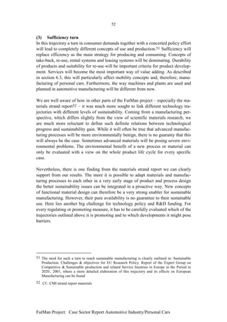 52


(3) Sufficiency turn
In this trajectory a turn in consumer demands together with a concerted policy effort
will lead to completely different concepts of use and production.51 Sufficiency will
replace efficiency as the main strategy for producing and consuming. Concepts of
take-back, re-use, rental systems and leasing systems will be dominating. Durability
of products and suitability for re-use will be important criteria for product develop-
ment. Services will become the most important way of value adding. As described
in section 6.3, this will particularly affect mobility concepts and, therefore, manu-
facturing of personal cars. Furthermore, the way machines and plants are used and
planned in automotive manufacturing will be different from now.

We are well aware of how in other parts of the FutMan project – especially the ma-
terials strand report52 – it was much more sought to link different technology tra-
jectories with different levels of sustainability. Coming from a manufacturing per-
spective, which differs slightly from the view of scientific materials research, we
are much more reluctant to define such definite relations between technological
progress and sustainability gain. While it will often be true that advanced manufac-
turing processes will be more environmentally benign, there is no guaranty that this
will always be the case. Sometimes advanced materials will be posing severe envi-
ronmental problems. The environmental benefit of a new process or material can
only be evaluated with a view on the whole product life cycle for every specific
case.

Nevertheless, there is one finding from the materials strand report we can clearly
support from our results. The more it is possible to adapt materials and manufac-
turing processes to each other in a very early stage of product and process design
the better sustainability issues can be integrated in a proactive way. New concepts
of functional material design can therefore be a very strong enabler for sustainable
manufacturing. However, their pure availability is no guarantee to their sustainable
use. Here lies another big challenge for technology policy and R&D funding. For
every regulating or promoting measure, it has to be carefully evaluated which of the
trajectories outlined above it is promoting and to which developments it might pose
barriers.




51 The need for such a turn to reach sustainable manufacturing is clearly outlined in: Sustainable
   Production. Challenges & objectives for EU Research Policy. Report of the Expert Group on
   Competitive & Sustainable production and related Service Inustries in Europe in the Period to
   2020., 2001, where a more detailed elaboration of this trajectory and its effects on European
   Manufacturing can be found
52 Cf.: CMI strand report materials




FutMan Project: Case Sector Report Automotive Industry/Personal Cars
 