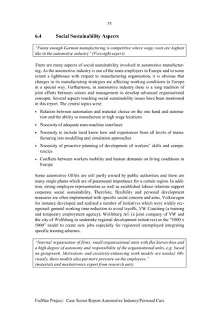 53


6.4         Social Sustainability Aspects

“Funny enough German manufacturing is competitive where wage costs are highest
like in the automotive industry” (Foresight expert)

There are many aspects of social sustainability involved in automotive manufactur-
ing. As the automotive industry is one of the main employers in Europe and to some
extent a lighthouse with respect to manufacturing organisation, it is obvious that
changes in its manufacturing strategies are affecting working conditions in Europe
in a special way. Furthermore, in automotive industry there is a long tradition of
joint efforts between unions and management to develop advanced organisational
concepts. Several aspects touching social sustainability issues have been mentioned
in this report. The central topics were:
•   Relation between automation and material choice on the one hand and automa-
    tion and the ability to manufacture at high wage locations
•   Necessity of adequate man-machine interfaces
•   Necessity to include local know how and experiences from all levels of manu-
    facturing into modelling and simulation approaches
•   Necessity of proactive planning of development of workers’ skills and compe-
    tencies
•   Conflicts between workers mobility and human demands on living conditions in
    Europe

Some automotive OEMs are still partly owned by public authorities and there are
many single plants which are of paramount importance for a certain region. In addi-
tion, strong employee representation as well as established labour relations support
corporate social sustainability. Therefore, flexibility and personal development
measures are often implemented with specific social concern and aims. Volkswagen
for instance developed and realised a number of initiatives which were widely rec-
ognised: general working time reduction to avoid layoffs, VW Coaching (a training
and temporary employment agency), Wolfsburg AG (a joint company of VW and
the city of Wolfsburg to undertake regional development initiatives) or the “5000 x
5000” model to create new jobs especially for registered unemployed integrating
specific training schemes.

“Internal organisation of firms: small organisational units with flat hierarchies and
a high degree of autonomy and responsibility of the organisational units, e.g. based
on groupwork. Motivation- and creativity-enhancing work models are needed. Ob-
viously, these models also put more pressure on the employees.”
(materials and mechatronics expert from research unit)




FutMan Project: Case Sector Report Automotive Industry/Personal Cars
 