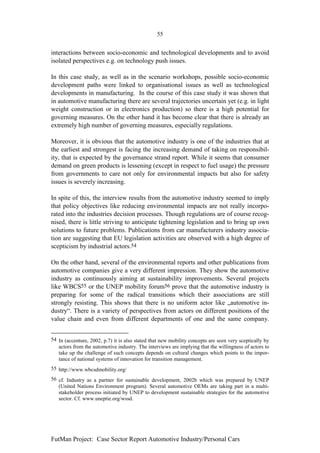 55


interactions between socio-economic and technological developments and to avoid
isolated perspectives e.g. on technology push issues.

In this case study, as well as in the scenario workshops, possible socio-economic
development paths were linked to organisational issues as well as technological
developments in manufacturing. In the course of this case study it was shown that
in automotive manufacturing there are several trajectories uncertain yet (e.g. in light
weight construction or in electronics production) so there is a high potential for
governing measures. On the other hand it has become clear that there is already an
extremely high number of governing measures, especially regulations.

Moreover, it is obvious that the automotive industry is one of the industries that at
the earliest and strongest is facing the increasing demand of taking on responsibil-
ity, that is expected by the governance strand report. While it seems that consumer
demand on green products is lessening (except in respect to fuel usage) the pressure
from governments to care not only for environmental impacts but also for safety
issues is severely increasing.

In spite of this, the interview results from the automotive industry seemed to imply
that policy objectives like reducing environmental impacts are not really incorpo-
rated into the industries decision processes. Though regulations are of course recog-
nised, there is little striving to anticipate tightening legislation and to bring up own
solutions to future problems. Publications from car manufacturers industry associa-
tion are suggesting that EU legislation activities are observed with a high degree of
scepticism by industrial actors.54

On the other hand, several of the environmental reports and other publications from
automotive companies give a very different impression. They show the automotive
industry as continuously aiming at sustainability improvements. Several projects
like WBCS55 or the UNEP mobility forum56 prove that the automotive industry is
preparing for some of the radical transitions which their associations are still
strongly resisting. This shows that there is no uniform actor like „automotive in-
dustry“. There is a variety of perspectives from actors on different positions of the
value chain and even from different departments of one and the same company.


54 In (accenture, 2002, p.7) it is also stated that new mobility concepts are seen very sceptically by
   actors from the automotive industry. The interviews are implying that the willingness of actors to
   take up the challenge of such concepts depends on cultural changes which points to the impor-
   tance of national systems of innovation for transition management.
55 http://www.wbcsdmobility.org/
56 cf. Industry as a partner for sustainable development, 2002b which was prepared by UNEP
   (United Nations Environment program). Several automotive OEMs are taking part in a multi-
   stakeholder process initiated by UNEP to development sustainable strategies for the automotive
   sector. Cf. www.uneptie.org/wssd.




FutMan Project: Case Sector Report Automotive Industry/Personal Cars
 