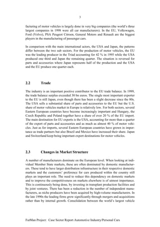 3


facturing of motor vehicles is largely done in very big companies (the world’s three
largest companies in 1998 were all car manufacturers). In the EU, Volkswagen,
Ford (Volvo), PSA Peugeot Citroen, General Motors and Renault are the biggest
players in the manufacturing of passenger cars.

In comparison with the main international actors, the USA and Japan, the patterns
differ between the two sub sectors. For the production of motor vehicles, the EU
was the leading producer in the Triad accounting for 42 % in 1995 while the USA
produced one third and Japan the remaining quarter. The situation is reversed for
parts and accessories where Japan represents half of the production and the USA
and the EU produce one quarter each.




2.2         Trade

The industry is an important positive contributor to the EU trade balance. In 1999,
the trade balance surplus exceeded 30 bn euros. The single most important exporter
to the EU is still Japan, even though there has been a slight decrease since the 80s.
The USA sells a substantial share of parts and accessories to the EU but the U.S.
share of motor vehicles market in Europe is relatively low. For both sectors, several
Eastern European countries have become increasingly important and Hungary, the
Czech Republic and Poland together have a share of over 20 % of the EU import.
The main destination for EU exports is the USA, accounting for more than a quarter
of the export of parts and accessories and as much as almost 40 % of motor vehi-
cles. Just as for imports, several Eastern European countries have grown in impor-
tance as trade partners but also Brazil and Mexico have increased their share. Japan
and Switzerland keep being important export destinations for motor vehicles.




2.3         Changes in Market Structure

A number of manufacturers dominate on the European level. When looking at indi-
vidual Member State markets, these are often dominated by domestic manufactur-
ers. These tend to have larger distribution infrastructure in their respective domestic
markets and the customers’ preference for cars produced within the country still
plays an important role. The need to reduce this dependency on domestic markets
and to improve the competitiveness on markets elsewhere is of utmost importance.
This is continuously being done, by investing in transplant production facilities and
by joint ventures. There has been a reduction in the number of independent manu-
facturers, as niche producers have been acquired by high-volume manufacturers. In
the late 1990s the leading firms grow significantly through mergers and acquisitions
rather than by internal growth. Consolidation between the world’s largest vehicle




FutMan Project: Case Sector Report Automotive Industry/Personal Cars
 